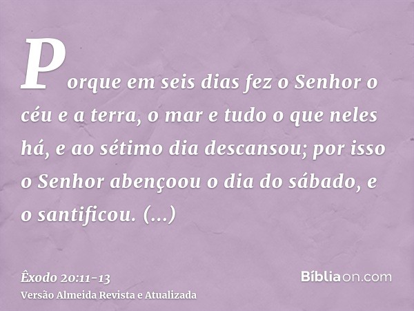 Porque em seis dias fez o Senhor o céu e a terra, o mar e tudo o que neles há, e ao sétimo dia descansou; por isso o Senhor abençoou o dia do sábado, e o santif