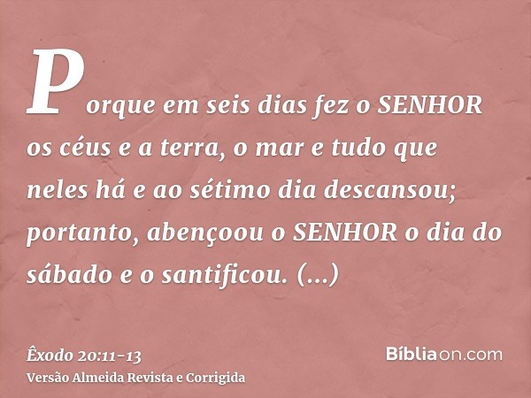 Porque em seis dias fez o SENHOR os céus e a terra, o mar e tudo que neles há e ao sétimo dia descansou; portanto, abençoou o SENHOR o dia do sábado e o santifi