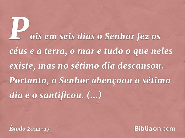 Pois em seis dias o Senhor fez os céus e a terra, o mar e tudo o que neles existe, mas no sétimo dia descansou. Portanto, o Senhor abençoou o sétimo dia e o san