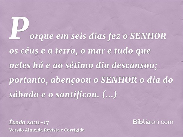 Porque em seis dias fez o SENHOR os céus e a terra, o mar e tudo que neles há e ao sétimo dia descansou; portanto, abençoou o SENHOR o dia do sábado e o santifi