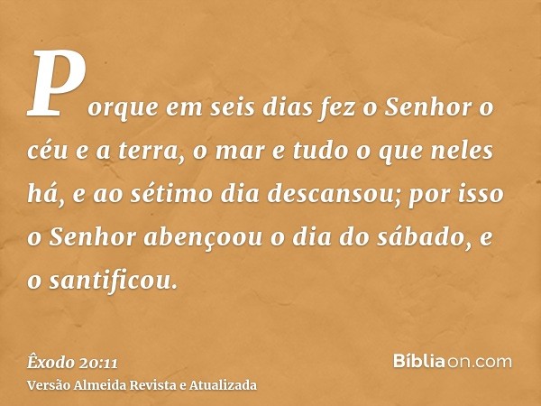 Porque em seis dias fez o Senhor o céu e a terra, o mar e tudo o que neles há, e ao sétimo dia descansou; por isso o Senhor abençoou o dia do sábado, e o santif