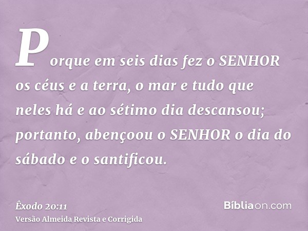 Porque em seis dias fez o SENHOR os céus e a terra, o mar e tudo que neles há e ao sétimo dia descansou; portanto, abençoou o SENHOR o dia do sábado e o santifi