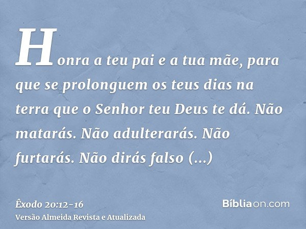 Honra a teu pai e a tua mãe, para que se prolonguem os teus dias na terra que o Senhor teu Deus te dá.Não matarás.Não adulterarás.Não furtarás.Não dirás falso t