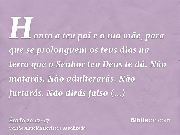 Honra a teu pai e a tua mãe, para que se prolonguem os teus dias na terra que o Senhor teu Deus te dá.Não matarás.Não adulterarás.Não furtarás.Não dirás falso t