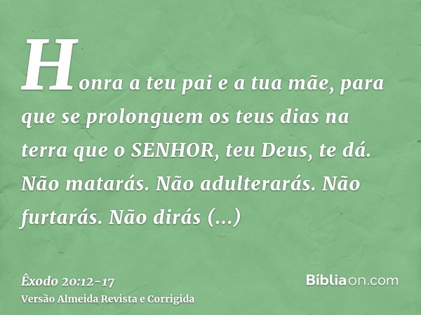 Honra a teu pai e a tua mãe, para que se prolonguem os teus dias na terra que o SENHOR, teu Deus, te dá.Não matarás.Não adulterarás.Não furtarás.Não dirás falso