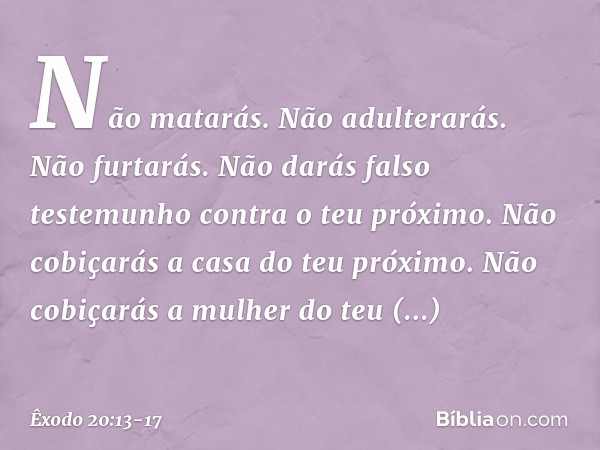 "Não matarás. "Não adulterarás. "Não furtarás. "Não darás falso testemunho contra o teu próximo. "Não cobiçarás a casa do teu próximo. Não cobiçarás a mulher do