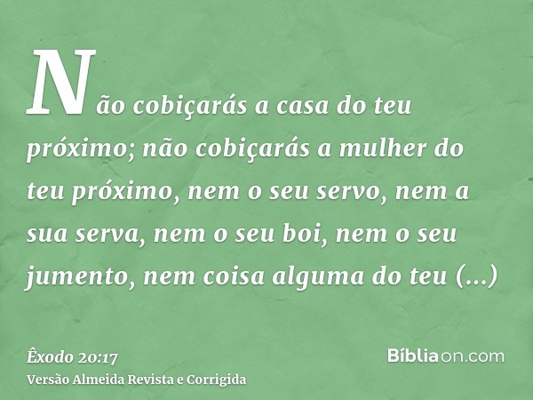 Não cobiçarás a casa do teu próximo; não cobiçarás a mulher do teu próximo, nem o seu servo, nem a sua serva, nem o seu boi, nem o seu jumento, nem coisa alguma