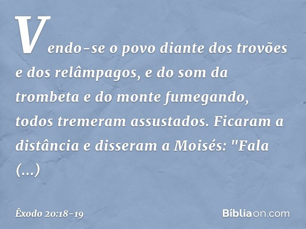 Vendo-se o povo diante dos trovões e dos relâmpagos, e do som da trombeta e do monte fumegando, todos tremeram assustados. Ficaram a distância e disseram a Mois