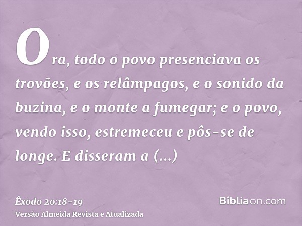 Ora, todo o povo presenciava os trovões, e os relâmpagos, e o sonido da buzina, e o monte a fumegar; e o povo, vendo isso, estremeceu e pôs-se de longe.E disser