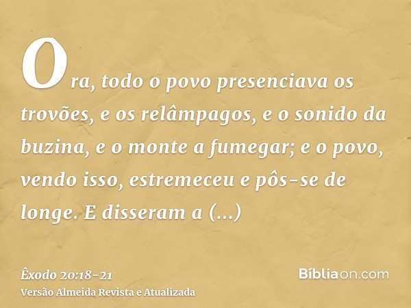 Ora, todo o povo presenciava os trovões, e os relâmpagos, e o sonido da buzina, e o monte a fumegar; e o povo, vendo isso, estremeceu e pôs-se de longe.E disser