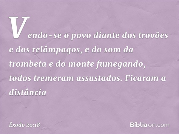 Vendo-se o povo diante dos trovões e dos relâmpagos, e do som da trombeta e do monte fumegando, todos tremeram assustados. Ficaram a distância -- Êxodo 20:18