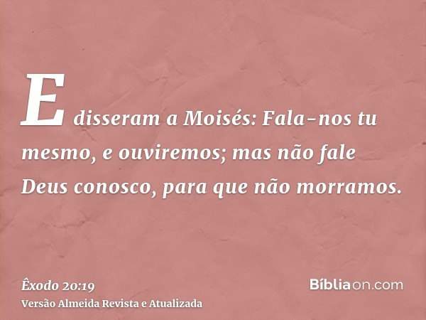 E disseram a Moisés: Fala-nos tu mesmo, e ouviremos; mas não fale Deus conosco, para que não morramos.