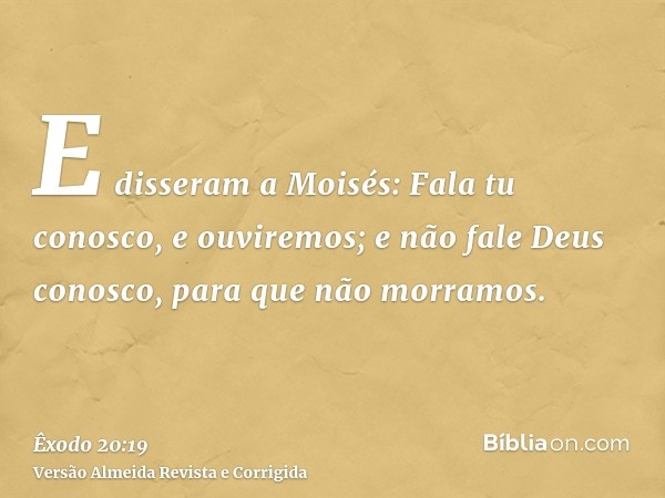 E disseram a Moisés: Fala tu conosco, e ouviremos; e não fale Deus conosco, para que não morramos.