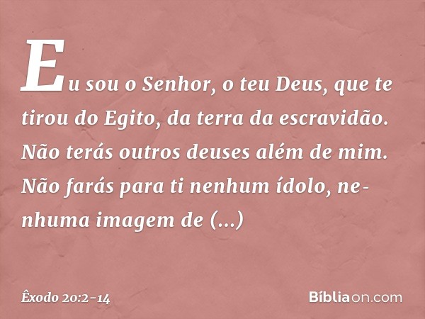 "Eu sou o Senhor, o teu Deus, que te tirou do Egito, da terra da escravidão. "Não terás outros deuses além de mim. "Não farás para ti nenhum ídolo, nenhuma ima