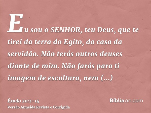 Eu sou o SENHOR, teu Deus, que te tirei da terra do Egito, da casa da servidão.Não terás outros deuses diante de mim.Não farás para ti imagem de escultura, nem