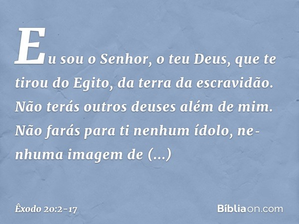 "Eu sou o Senhor, o teu Deus, que te tirou do Egito, da terra da escravidão. "Não terás outros deuses além de mim. "Não farás para ti nenhum ídolo, nenhuma ima
