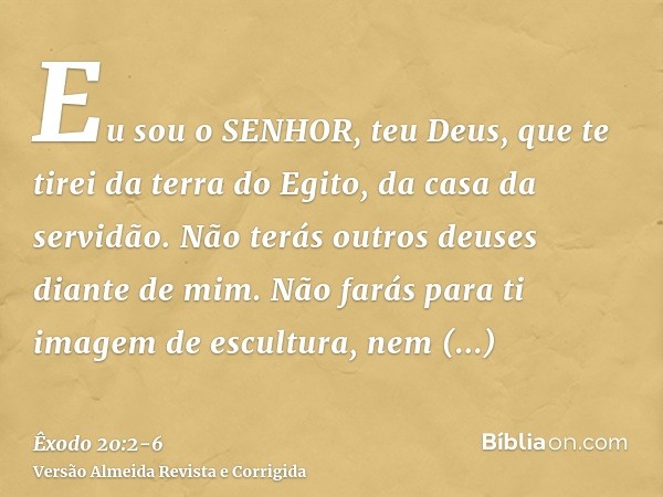 Eu sou o SENHOR, teu Deus, que te tirei da terra do Egito, da casa da servidão.Não terás outros deuses diante de mim.Não farás para ti imagem de escultura, nem 