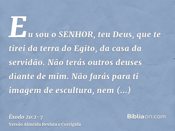 Eu sou o SENHOR, teu Deus, que te tirei da terra do Egito, da casa da servidão.Não terás outros deuses diante de mim.Não farás para ti imagem de escultura, nem 