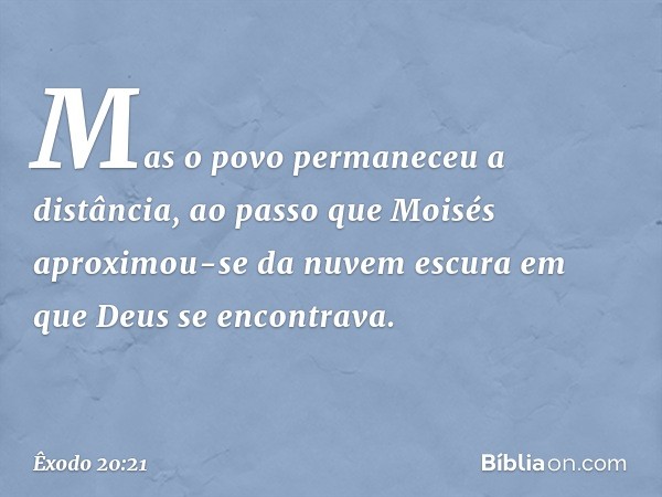 Mas o povo permaneceu a distância, ao passo que Moisés aproximou-se da nuvem escura em que Deus se encontrava. -- Êxodo 20:21