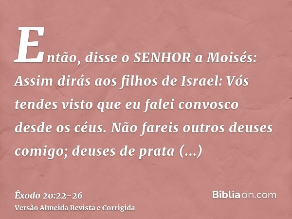 Então, disse o SENHOR a Moisés: Assim dirás aos filhos de Israel: Vós tendes visto que eu falei convosco desde os céus.Não fareis outros deuses comigo; deuses d