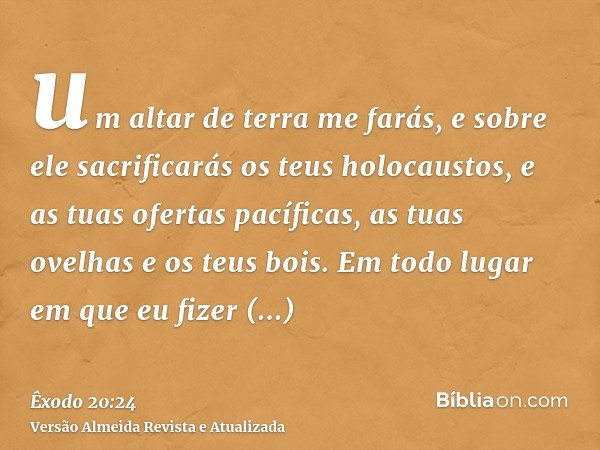 um altar de terra me farás, e sobre ele sacrificarás os teus holocaustos, e as tuas ofertas pacíficas, as tuas ovelhas e os teus bois. Em todo lugar em que eu f