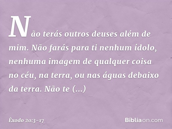 "Não terás outros deuses além de mim. "Não farás para ti nenhum ídolo, nenhuma imagem de qualquer coisa no céu, na terra, ou nas águas debaixo da terra. Não te