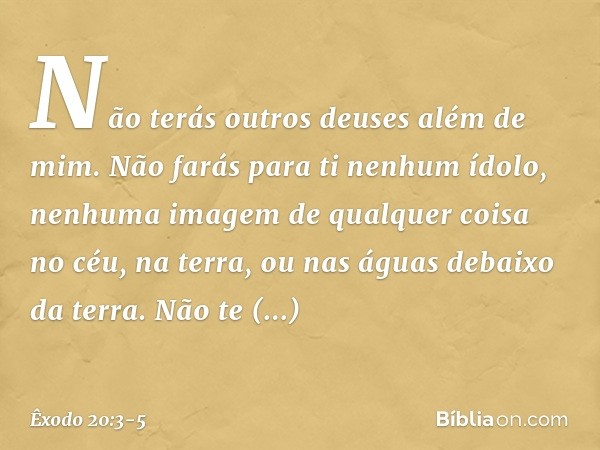"Não terás outros deuses além de mim. "Não farás para ti nenhum ídolo, nenhuma imagem de qualquer coisa no céu, na terra, ou nas águas debaixo da terra. Não te