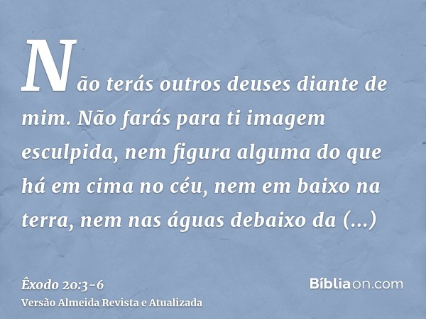 Não terás outros deuses diante de mim.Não farás para ti imagem esculpida, nem figura alguma do que há em cima no céu, nem em baixo na terra, nem nas águas debai