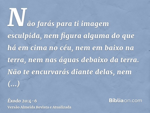 Não farás para ti imagem esculpida, nem figura alguma do que há em cima no céu, nem em baixo na terra, nem nas águas debaixo da terra.Não te encurvarás diante d