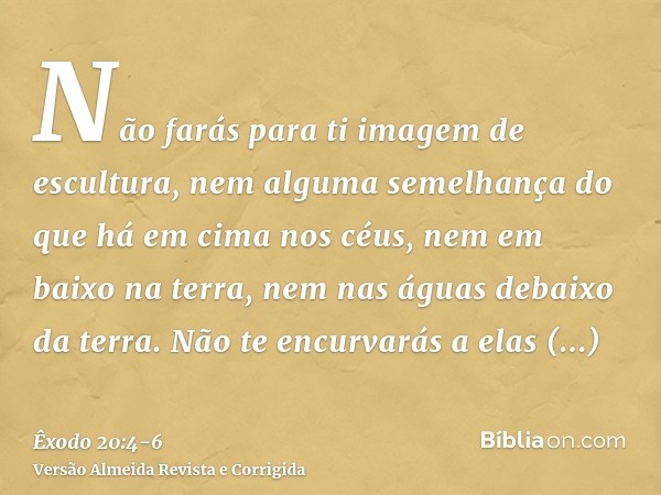 Não farás para ti imagem de escultura, nem alguma semelhança do que há em cima nos céus, nem em baixo na terra, nem nas águas debaixo da terra.Não te encurvarás