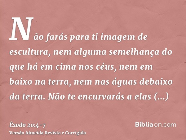 Não farás para ti imagem de escultura, nem alguma semelhança do que há em cima nos céus, nem em baixo na terra, nem nas águas debaixo da terra.Não te encurvarás