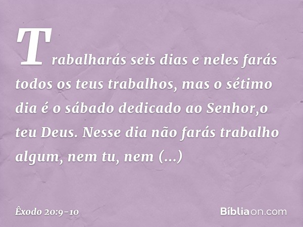 Trabalharás seis dias e neles farás todos os teus trabalhos, mas o sétimo dia é o sábado dedicado ao Senhor,o teu Deus. Nesse dia não farás trabalho algum, nem