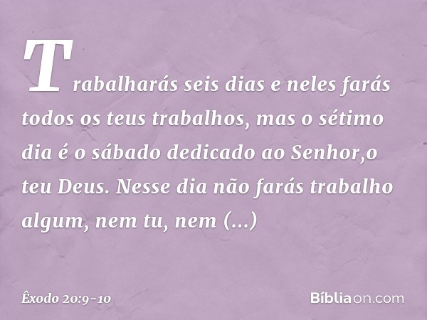 Trabalharás seis dias e neles farás todos os teus trabalhos, mas o sétimo dia é o sábado dedicado ao Senhor,o teu Deus. Nesse dia não farás trabalho algum, nem 