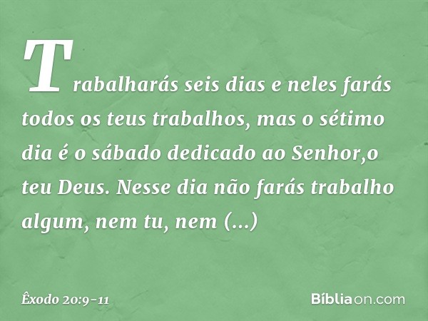 Trabalharás seis dias e neles farás todos os teus trabalhos, mas o sétimo dia é o sábado dedicado ao Senhor,o teu Deus. Nesse dia não farás trabalho algum, nem 