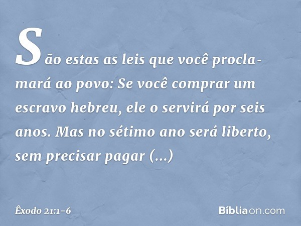 "São estas as leis que você proclamará ao povo: "Se você comprar um escravo hebreu, ele o servirá por seis anos. Mas no sétimo ano será liberto, sem precisar p