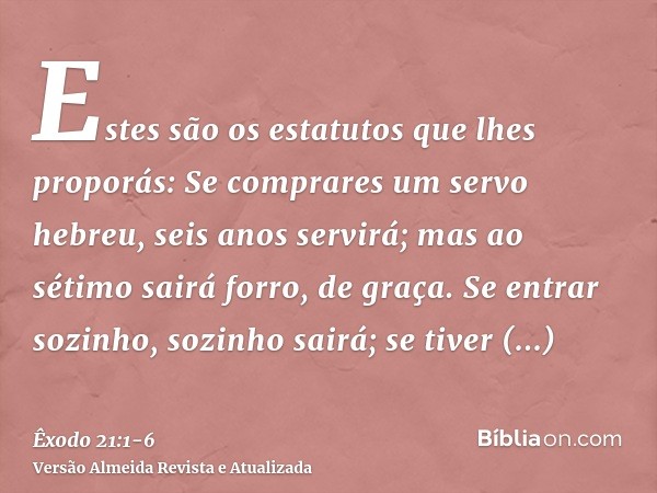 Estes são os estatutos que lhes proporás:Se comprares um servo hebreu, seis anos servirá; mas ao sétimo sairá forro, de graça.Se entrar sozinho, sozinho sairá; 