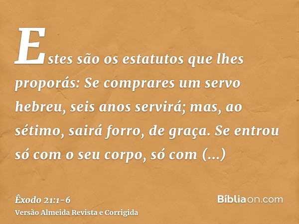 Estes são os estatutos que lhes proporás:Se comprares um servo hebreu, seis anos servirá; mas, ao sétimo, sairá forro, de graça.Se entrou só com o seu corpo, só