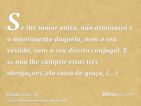 Se lhe tomar outra, não diminuirá e o mantimento daquela, nem o seu vestido, nem o seu direito conjugal.E se não lhe cumprir estas três obrigações, ela sairá de