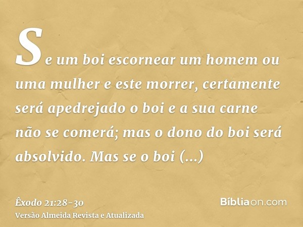 Se um boi escornear um homem ou uma mulher e este morrer, certamente será apedrejado o boi e a sua carne não se comerá; mas o dono do boi será absolvido.Mas se 