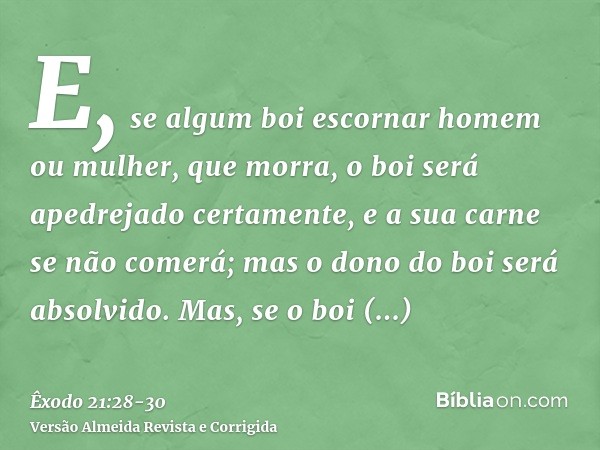 E, se algum boi escornar homem ou mulher, que morra, o boi será apedrejado certamente, e a sua carne se não comerá; mas o dono do boi será absolvido.Mas, se o b