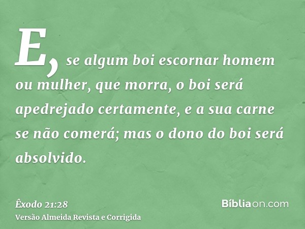 E, se algum boi escornar homem ou mulher, que morra, o boi será apedrejado certamente, e a sua carne se não comerá; mas o dono do boi será absolvido.