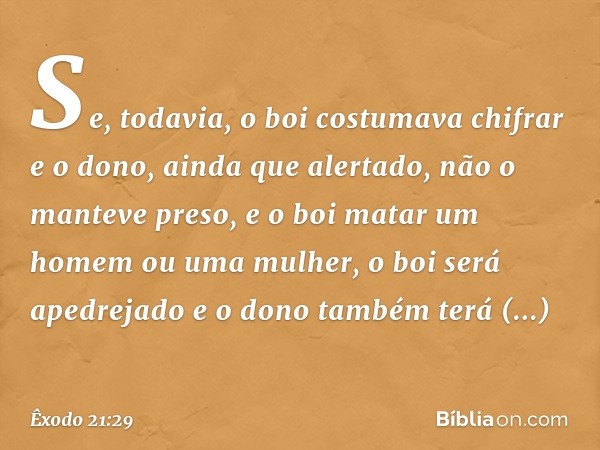 Se, todavia, o boi costumava chifrar e o dono, ainda que alertado, não o manteve preso, e o boi matar um homem ou uma mulher, o boi será apedrejado e o dono tam