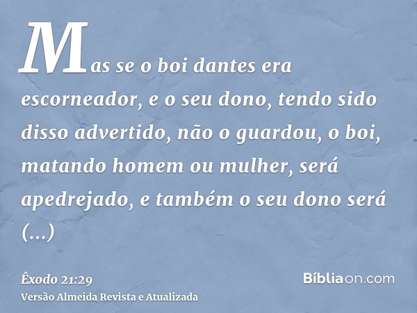 Mas se o boi dantes era escorneador, e o seu dono, tendo sido disso advertido, não o guardou, o boi, matando homem ou mulher, será apedrejado, e também o seu do