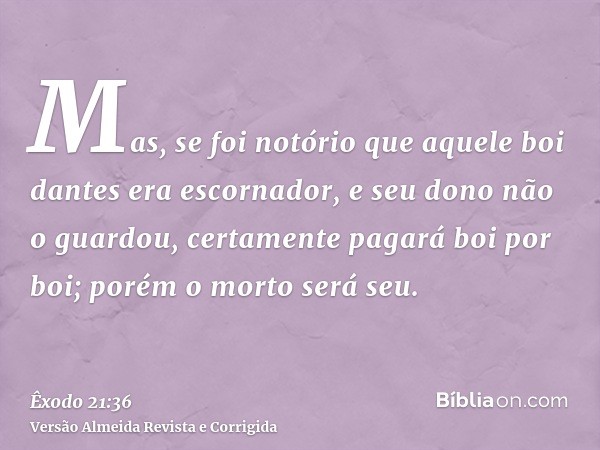 Mas, se foi notório que aquele boi dantes era escornador, e seu dono não o guardou, certamente pagará boi por boi; porém o morto será seu.