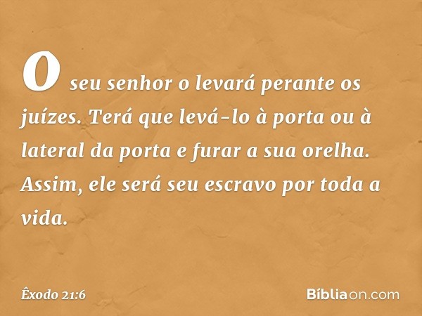 o seu senhor o levará perante os juízes. Terá que levá-lo à porta ou à lateral da porta e furar a sua orelha. Assim, ele será seu escravo por toda a vida. -- Êx