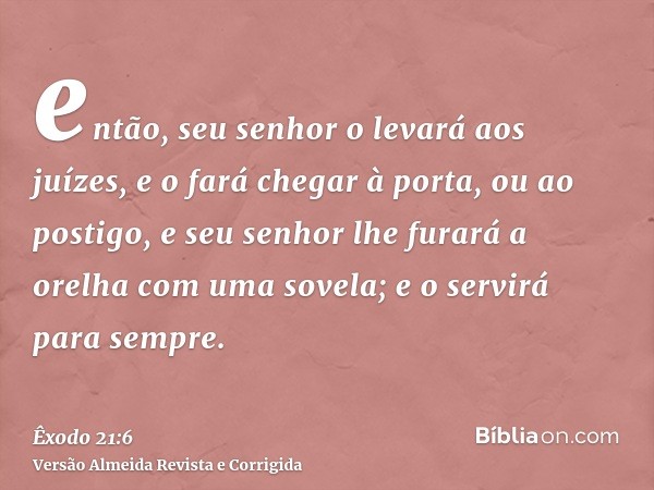 então, seu senhor o levará aos juízes, e o fará chegar à porta, ou ao postigo, e seu senhor lhe furará a orelha com uma sovela; e o servirá para sempre.