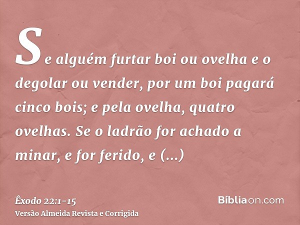 Se alguém furtar boi ou ovelha e o degolar ou vender, por um boi pagará cinco bois; e pela ovelha, quatro ovelhas.Se o ladrão for achado a minar, e for ferido, 