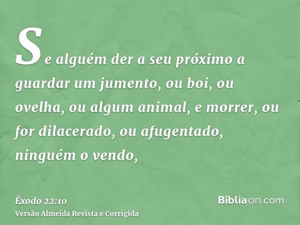 Se alguém der a seu próximo a guardar um jumento, ou boi, ou ovelha, ou algum animal, e morrer, ou for dilacerado, ou afugentado, ninguém o vendo,