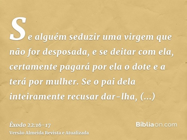 Se alguém seduzir uma virgem que não for desposada, e se deitar com ela, certamente pagará por ela o dote e a terá por mulher.Se o pai dela inteiramente recusar