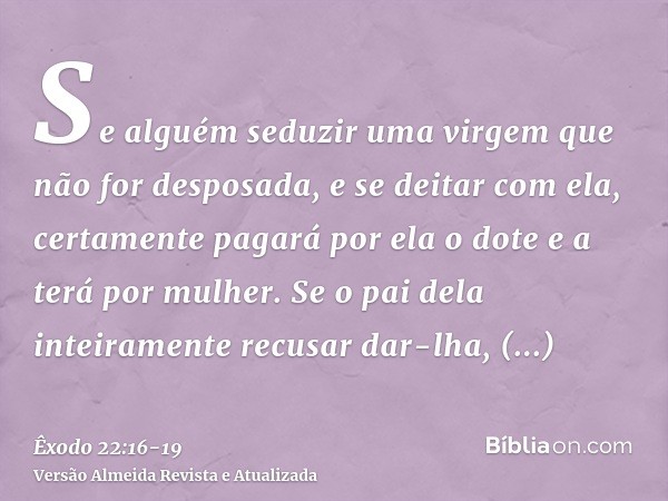 Se alguém seduzir uma virgem que não for desposada, e se deitar com ela, certamente pagará por ela o dote e a terá por mulher.Se o pai dela inteiramente recusar